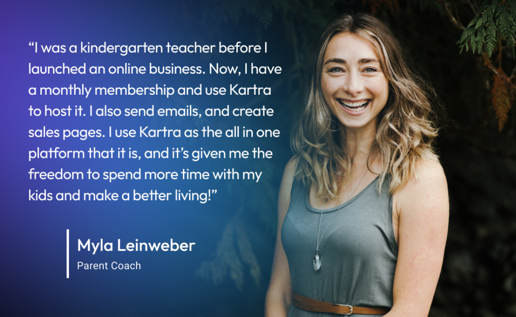 “I was a kindergarten teacher before I moved to having my own online business. Now, I have a monthly membership and use Kartra to host the membership, send out emails, and create sales pages. I use Kartra as the all in one platform that it is, and it’s given me the freedom to spend more time with my kids and make a better living!”
-Myla L., Parent Coach